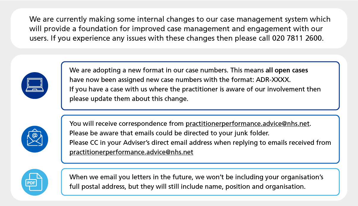 We are currently making some internal changes to our case management system which will provide a foundation for improved case management and engagement with our users. If you experience any issues with these changes then please call 020 7811 2600. We are adopting a new format in our case numbers. This means all open cases have now been assigned new case numbers with the format: ADR-XXXX. If you have a case with us where the practitioner is aware of our involvement then please update them about this change. You will receive correspondence from practitionerperformance.advice@nhs.net. Please be aware that emails could be directed to your junk folder. Please cc in your adviser's direct email address when replying to emails received from practitionerperformance.advice@nhs.net. When we email you letters in the future, we won't be including your organisation's full postal address, but they will still include name, position and organisation. 